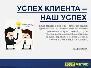 УСПЕХ КЛИЕНТА – 
НАШ УСПЕХ 
Ваша страсть к бизнесу – источник нашего 
вдохновения. Мы отдаем себя без остатка 
созданию и поиску тех знаний, услуг и 
товаров, которые способны дать вам 
больше, зародить в вас новые идеи, 
помочь выйти на новый уровень. 
Манифест METRO 
 