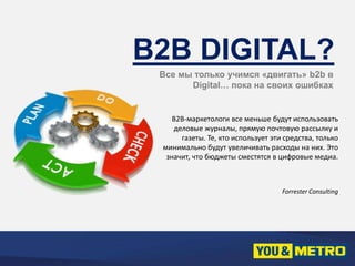 B2B DIGITAL? 
Все мы только учимся «двигать» b2b в 
Digital… пока на своих ошибках 
B2B-маркетологи все меньше будут использовать 
деловые журналы, прямую почтовую рассылку и 
газеты. Те, кто использует эти средства, только 
минимально будут увеличивать расходы на них. Это 
значит, что бюджеты сместятся в цифровые медиа. 
Forrester Consulting 
 