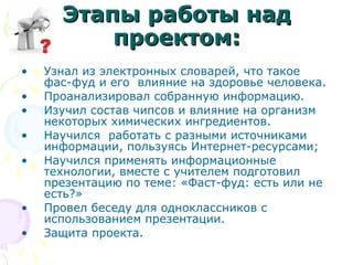 ЭЭттааппыы ррааббооттыы ннаадд 
ппррооееккттоомм:: 
• Узнал из электронных словарей, что такое 
фас-фуд и его влияние на здоровье человека. 
• Проанализировал собранную информацию. 
• Изучил состав чипсов и влияние на организм 
некоторых химических ингредиентов. 
• Научился работать с разными источниками 
информации, пользуясь Интернет-ресурсами; 
• Научился применять информационные 
технологии, вместе с учителем подготовил 
презентацию по теме: «Фаст-фуд: есть или не 
есть?» 
• Провел беседу для одноклассников с 
использованием презентации. 
• Защита проекта. 
 