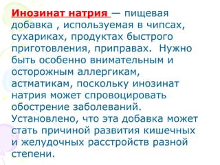 Инозинат натрия — пищевая 
добавка , используемая в чипсах, 
сухариках, продуктах быстрого 
приготовления, приправах. Нужно 
быть особенно внимательным и 
осторожным аллергикам, 
астматикам, поскольку инозинат 
натрия может спровоцировать 
обострение заболеваний. 
Установлено, что эта добавка может 
стать причиной развития кишечных 
и желудочных расстройств разной 
степени. 
 