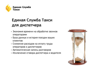 Единая Служба Такси 
для диспетчера 
• Экономия времени на обработке звонков 
операторами 
• База данных и история поездки ваших 
клиентов 
• Снижение расходов на оплату труда 
операторов и диспетчеров 
• Автоматическая запись разговоров 
• Исключение сговора диспетчера и водителя 
 