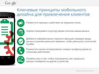 Ключевые принципы мобильного 
дизайна для привлечения клиентов 
Разместите призывы к действию на переднем плане. 
Хорошо продумайте структуру форм и методы ввода данных. 
Добавьте информативные подписи и функцию проверки ввода 
данных в режиме реального времени, чтобы уменьшить количество 
ошибок. 
Разместите кнопки интерактивного номера телефона рядом со 
сложными действиями. 
Позаботьтесь о том, чтобы пользователь мог завершить 
процесс конверсии на другом устройстве. 
GGooooggllee CCoonnffiiddeennttiiaall aanndd PPrroopprriieettaarryy 
 