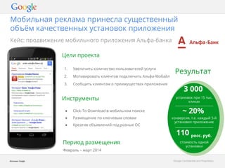 Мобильная реклама принесла существенный 
объём качественных установок приложения 
GGooooggllee CCoonnffiiddeennttiiaall aanndd PPrroopprriieettaarryy 
Кейс: продвижение мобильного приложения Альфа-банка 
Источник: Google 
Цели проекта 
1. Увеличить количество пользователей услуги 
2. Мотивировать клиентов подключить Альфа-Мобайл 
3. Сообщить клиентам о преимуществах приложения 
Инструменты 
Результат 
3 000 
установок при 15 тыс. 
кликах 
~ 20% 
конверсия, т.е. каждый 5-й 
установил приложение 
110 росс. руб. 
● Click-To-Download в мобильном поиске 
● Размещение по ключевым словам 
● Креатив объявлений под разные ОС 
Период размещения 
Февраль – март 2014 
стоимость одной 
установки 
 