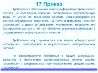 17 Приказ 
Требования к обеспечению защиты информации ограниченного 
доступа, не содержащей сведения, составляющие государственную 
тайну, от утечки по техническим каналам, несанкционированного 
доступа, специальных воздействий на такую информацию (носители 
информации) в целях ее добывания, уничтожения, искажения или 
блокирования доступа к ней при обработке указанной информации в 
государственных информационных системах. 
Требования могут применяться для защиты общедоступной 
информации, содержащейся в государственных информационных 
системах 
Не рассматриваются требования о защите информации, 
связанные с применением криптографических методов защиты 
информации и шифровальных (криптографических) средств защиты 
информации 
 