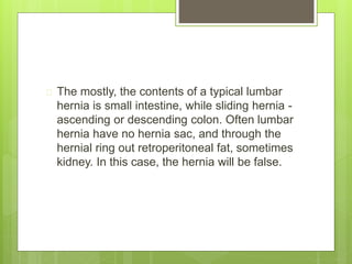  The mostly, the contents of a typical lumbar 
hernia is small intestine, while sliding hernia - 
ascending or descending colon. Often lumbar 
hernia have no hernia sac, and through the 
hernial ring out retroperitoneal fat, sometimes 
kidney. In this case, the hernia will be false. 
 