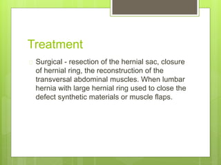 Treatment 
 Surgical - resection of the hernial sac, closure 
of hernial ring, the reconstruction of the 
transversal abdominal muscles. When lumbar 
hernia with large hernial ring used to close the 
defect synthetic materials or muscle flaps. 
 