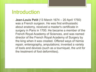Introduction 
 Jean-Louis Petit (13 March 1674 – 20 April 1750) 
was a French surgeon. He was first enthusiastic 
about anatomy, received a master's certificate in 
surgery in Paris in 1700. He became a member of the 
French Royal Academy of Sciences, and was named 
director of the French Royal Academy of Surgery by 
the king when it was created. Offered ways of hernia 
repair, enterography, amputations; invented a variety 
of tools and devices (such as a tourniquet, the unit for 
the treatment of foot deformities). 
 