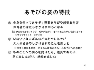 あそびの姿の特徴 
① 全身を使ってあそぶ；運動あそびや感覚あそび 
　 保育者のはたらきかけが中心となる 
　Ex. ひざのうえでジャンプ　たかいたかい　ボールをころがして追いかける 
　　　 くすぐってもらう　ゆすぶり 
② いないいないばあなどのあやしあそび 
　 大人からあやしかけられることを楽しむ 
　　➞他者と関わる期待、かくれんぼなどのルールあそびへの原動力 
③ ものごとへの関心を向けたり、遊具であそぶ 
　 見て楽しんだり、感触を楽しむ 
10 
 