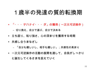 １歳半の発達の質的転換期 
• 「・・・デハナイ・・・ダ」の獲得（一次元可逆操作） 
– 切り換え、自分で選ぶ、自分で決める 
• 立ち直り、粘り強さ、心の深まりを獲得する時期 
• 共感し合うまなざし 
– 「自分も嬉しいし、相手も嬉しい」；共感性の高まり 
• 一次元可逆操作の活動の展開を通して、自我がしっかり 
と誕生してくるさまを捉えていく 
11 
 