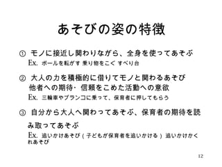 あそびの姿の特徴 
① モノに接近し関わりながら、全身を使ってあそぶ 
　Ex. ボールを転がす 乗り物をこぐ すべり台 
② 大人の力を積極的に借りてモノと関わるあそび 
　 他者への期待・信頼をこめた活動への意欲 
　Ex. 三輪車やブランコに乗って、保育者に押してもらう 
③ 自分から大人へ関わってあそぶ、保育者の期待を読 
み取ってあそぶ 
　Ex. 追いかけあそび（子どもが保育者を追いかける） 追いかけかく 
れあそび 
12 
 