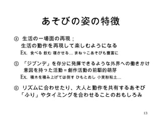 あそびの姿の特徴 
④ 生活の一場面の再現； 
　 生活の動作を再現して楽しむようになる 
　Ex. 食べる 飲む 寝かせる… まねっこあそびも豊富に 
⑤ 「ジブンデ」を存分に発揮できるような外界への働きかけ 
　　意図を持った活動＝創作活動の前駆的萌芽 
　Ex. 積木を積み上げては倒す ひもとおし 小麦粉粘土… 
⑥ リズムに合わせたり、大人と動作を共有するあそび 
　「ふり」やタイミングを合わせることのおもしろみ 
13 
 