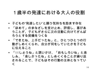 １歳半の発達における大人の役割 
• 子どもの“発達したい”と願う気持ちを励ます存在 
• 「ほめて」のまなざしを受け止め、評価し、喜びあ 
うことが、子どもがさらに次の活動に向けてがんば 
ろうとする契機をつくる 
• 「できたね、上手だったね」と、ひとつひとつの行 
動がしめくくられ、自分が何をしていたかを子ども 
に伝えること 
• 「◯◯しようね」と誘いかけ、「おもしろいね」と楽 
しみ、「楽しかったね」としめくくることが繰り返 
されることで、子どもはその行動の主体となってい 
く 
14 
 