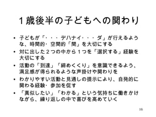 １歳後半の子どもへの関わり 
• 子どもが「・・・デハナイ・・・ダ」が行えるよう 
な、時間的・空間的「間」を大切にする 
• 対に出した２つの中から１つを「選択する」経験を 
大切にする 
• 活動の「到達」「締めくくり」を意識できるよう、 
満足感が得られるような声掛けや関わりを 
• わかりやすい活動と見通しの提示により、自発的に 
関わる経験・参加を促す 
• 「真似したい」「わかる」という気持ちに働きかけ 
ながら、繰り返しの中で喜びを高めていく 
16 
 