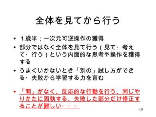 全体を見てから行う 
• １歳半；一次元可逆操作の獲得 
• 部分ではなく全体を見て行う（見て・考え 
て・行う）という内面的な思考や操作を獲得 
する 
• うまくいかないとき「別の」試し方ができ 
る・失敗から学習する力を育む 
• 「間」がなく、反応的な行動を行う、同じや 
りかたに固執する、失敗した部分だけ修正す 
ることが難しい・・・19 
 