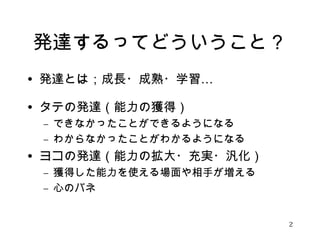 発達するってどういうこと？ 
• 発達とは；成長・成熟・学習… 
• タテの発達（能力の獲得） 
– できなかったことができるようになる 
– わからなかったことがわかるようになる 
• ヨコの発達（能力の拡大・充実・汎化） 
– 獲得した能力を使える場面や相手が増える 
– 心のバネ 
2 
 