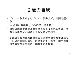 ２歳の自我 
• 「・・・シタイ」と「・・・デキナイ」の間で揺れ 
る 
– 矛盾との葛藤；「心の杖」やくせ 
• 自分の意思で外界と関わりをもてるうれしさと、そ 
れを伝えたい、認めてもらいたい気持ち 
• ２歳の自我の育ちは単なる自己主張の育ちではなく 
、自分の領域を知り、広げていく一方で、相手の要 
求や気持ちに気づき、認めていく作業 
24 
 