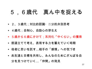 ５，６歳代　真ん中を捉える 
• ２、３歳代；対比的認識・二分的弁別思考 
• ４歳代；自制心、自励心の芽生え 
• ５歳から６歳にかけて；系列化「中くらい」の獲得 
• 筋道立てて考え、表現する力を蓄えていく時期 
• 他者に思いを託す…相手の「感情」への気づき 
• お友達と目標を共有し、みんなのためにがんばる自 
分を見つけていく…「仲間」の発見 
27 
 