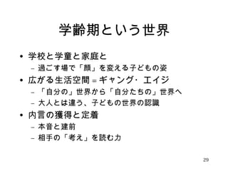 学齢期という世界 
• 学校と学童と家庭と 
– 過ごす場で「顔」を変える子どもの姿 
• 広がる生活空間=ギャング・エイジ 
– 「自分の」世界から「自分たちの」世界へ 
– 大人とは違う、子どもの世界の認識 
• 内言の獲得と定着 
– 本音と建前 
– 相手の「考え」を読む力 
29 
 