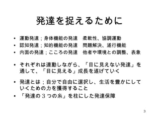 発達を捉えるために 
• 運動発達；身体機能の発達　柔軟性、協調運動 
• 認知発達；知的機能の発達　問題解決、遂行機能 
• 内面の発達；こころの発達　他者や環境との調整、表象 
• それぞれは連動しながら、「目に見えない発達」を 
通して、「目に見える」成長を遂げていく 
　 
• 発達とは；自分で自由に選択し、生活を豊かにして 
いくための力を獲得すること 
• 「発達の3つの糸」を柱にした発達保障 
3 
 
