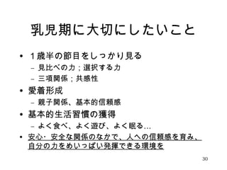 乳児期に大切にしたいこと 
• １歳半の節目をしっかり見る 
– 見比べの力；選択する力 
– 三項関係；共感性 
• 愛着形成 
– 親子関係、基本的信頼感 
• 基本的生活習慣の獲得 
– よく食べ、よく遊び、よく眠る… 
• 安心・安全な関係のなかで、人への信頼感を育み、 
自分の力をめいっぱい発揮できる環境を 
30 
 