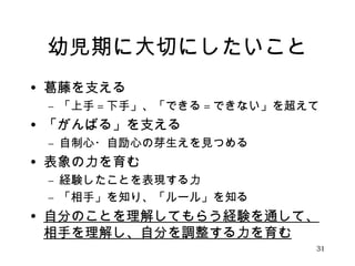 幼児期に大切にしたいこと 
• 葛藤を支える 
– 「上手=下手」、「できる=できない」を超えて 
• 「がんばる」を支える 
– 自制心・自励心の芽生えを見つめる 
• 表象の力を育む 
– 経験したことを表現する力 
– 「相手」を知り、「ルール」を知る 
• 自分のことを理解してもらう経験を通して、 
相手を理解し、自分を調整する力を育む 
31 
 