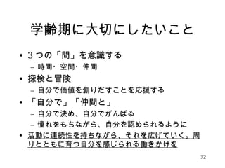 学齢期に大切にしたいこと 
• 3つの「間」を意識する 
– 時間・空間・仲間 
• 探検と冒険 
– 自分で価値を創りだすことを応援する 
• 「自分で」「仲間と」 
– 自分で決め、自分でがんばる 
– 憧れをもちながら、自分を認められるように 
• 活動に連続性を持ちながら、それを広げていく。周 
りとともに育つ自分を感じられる働きかけを 
32 
 