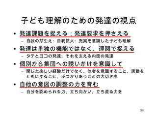 子ども理解のための発達の視点 
• 発達課題を捉える；発達要求を押さえる 
– 自我の芽生え・自我拡大・充実を意識した子ども理解 
• 発達は単独の機能ではなく、連関で捉える 
– タテとヨコの発達、それを支える内面の発達 
• 個別から集団への誘いかけを意識して 
– 閉じた楽しい経験だけでなく、他者を意識すること、活動を 
ともにすること、ぶつかりあうことの大切さを 
• 自他の意図の調整の力を育む 
– 自分を認められる力、立ち向かい、立ち直る力を 
34 
 