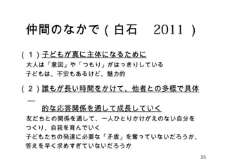 仲間のなかで（白石　2011） 
（１）子どもが真に主体になるために 
　大人は「意図」や「つもり」がはっきりしている 
　子どもは、不安もあるけど、魅力的 
（２）誰もが長い時間をかけて、他者との多様で具体 
　 
　　　的な応答関係を通して成長していく 
　友だちとの関係を通して、一人ひとりかけがえのない自分を 
　つくり、自我を育んでいく 
　子どもたちの発達に必要な「矛盾」を奪っていないだろうか、 
　答えを早く求めすぎていないだろうか 
35 
 