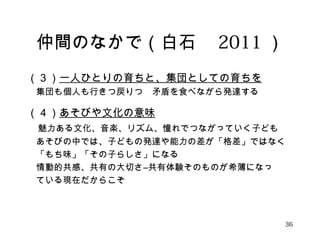 仲間のなかで（白石　2011） 
（３）一人ひとりの育ちと、集団としての育ちを 
　集団も個人も行きつ戻りつ　矛盾を食べながら発達する 
（４）あそびや文化の意味 
　魅力ある文化、音楽、リズム、憧れでつながっていく子ども 
　あそびの中では、子どもの発達や能力の差が「格差」ではなく 
　「もち味」「その子らしさ」になる 
　情動的共感、共有の大切さ―共有体験そのものが希薄になっ 
　ている現在だからこそ 
36 
