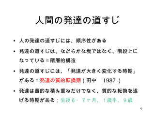 人間の発達の道すじ 
• 人の発達の道すじには、順序性がある 
• 発達の道すじは、なだらかな坂ではなく、階段上に 
なっている＝階層的構造 
• 発達の道すじには、「発達が大きく変化する時期」 
がある＝発達の質的転換期（田中　1987） 
• 発達は量的な積み重ねだけでなく、質的な転換を遂 
げる時期がある；生後６・７ヶ月、１歳半、９歳 
4 
 