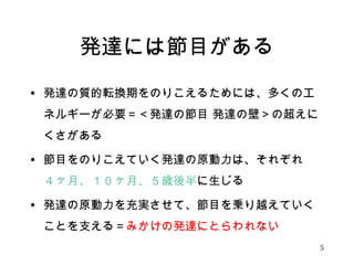 発達には節目がある 
• 発達の質的転換期をのりこえるためには、多くのエ 
ネルギーが必要＝＜発達の節目 発達の壁＞の超えに 
くさがある 
• 節目をのりこえていく発達の原動力は、それぞれ 
４ヶ月、１０ヶ月、５歳後半に生じる 
• 発達の原動力を充実させて、節目を乗り越えていく 
ことを支える＝みかけの発達にとらわれない 
5 
 