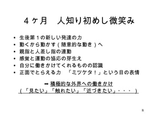 ４ヶ月　人知り初めし微笑み 
• 生後第１の新しい発達の力 
• 動くから動かす（随意的な動き）へ 
• 親指と人差し指の連動 
• 感覚と運動の協応の芽生え 
• 自分に働きかけてくれるものの認識 
• 正面でとらえる力　「ミツケタ！」という目の表情 
➞積極的な外界への働きかけ 
（「見たい」「触れたい」「近づきたい」・・・） 
8 
 