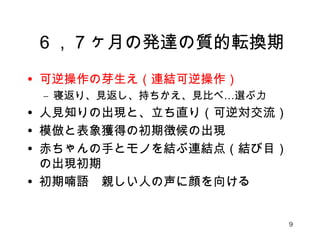 ６，７ヶ月の発達の質的転換期 
• 可逆操作の芽生え（連結可逆操作） 
– 寝返り、見返し、持ちかえ、見比べ…選ぶ力 
• 人見知りの出現と、立ち直り（可逆対交流） 
• 模倣と表象獲得の初期徴候の出現 
• 赤ちゃんの手とモノを結ぶ連結点（結び目） 
の出現初期 
• 初期喃語　親しい人の声に顔を向ける 
9 
 