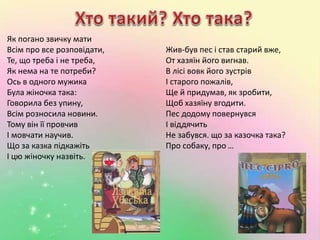 Як погано звичку мати 
Всім про все розповідати, 
Те, що треба і не треба, 
Як нема на те потреби? 
Ось в одного мужика 
Була жіночка така: 
Говорила без упину, 
Всім розносила новини. 
Тому він її провчив 
І мовчати научив. 
Що за казка підкажіть 
І цю жіночку назвіть. 
Жив-був пес і став старий вже, 
От хазяїн його вигнав. 
В лісі вовк його зустрів 
І старого пожалів, 
Ще й придумав, як зробити, 
Щоб хазяїну вгодити. 
Пес додому повернувся 
І віддячить 
Не забувся. що за казочка така? 
Про собаку, про … 
 