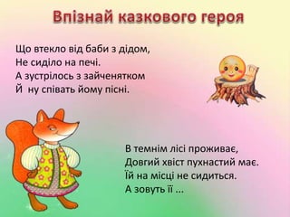 Що втекло від баби з дідом, 
Не сиділо на печі. 
А зустрілось з зайченятком 
Й ну співать йому пісні. 
В темнім лісі проживає, 
Довгий хвіст пухнастий має. 
Їй на місці не сидиться. 
А зовуть її ... 
 