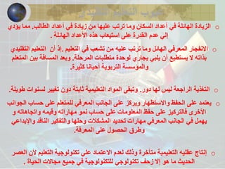 عيوب التعليم التقليدي 
o الزيادة الهائلة في أعداد السكان وما ترتب عليها من زيادة في أعداد الطالب. مما يؤدي 
إلي عدم القدرة على استيعاب هذه الأعداد الهائلة . 
o الانفجار المعرفي الهائل وما ترتب عليه من تشعب في التعليم .إذ أن التعليم التقليدي 
بذاته لا يستطيع أن يلبي يجاري لوحدة متطلبات المرحلة. وبعد المسافة بين المتعلم 
والمؤسسة التربوية أحيانا كثيرة. 
o التغذية الراجعة ليس لها دور. وتبقى المواد التعليمية ثابتة دون تغيير لسنوات طويلة. 
o يعتمد على الحفظ والاستظهار ويركز على الجانب المعرفي للمتعلم على حساب الجوانب 
الأخرى فالتركيز على حفظ المعلومات على حساب نمو مهاراته وقيمه واتجاهاته و 
يهمل في الجانب المعرفي مهارات تحديد المشكلات وحلها والتفكير الناقد والإبداعي 
وطرق الحصول على المعرفة. 
o إنتاج عقليه التعليمية متأخرة وذلك لعدم الاعتماد علي تكنولوجية التعليم لأن العصر 
الحديث ما هو إلا زحف تكنولوجي للتكنولوجية في جميع مجالات الحياة . 
 