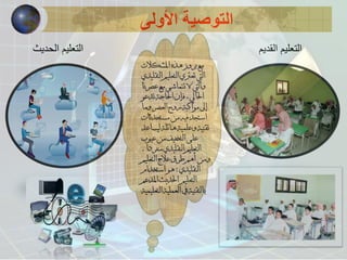 التوصية الأولى 
مع بروز هذه المشكلات 
التي تعتري التعليم التقليدي 
والتي لا تتماشى مع عصرنا 
الحالي ، فإن الحاجة تدعو 
إلى مواكبة روح العصر وما 
استجد فيه من مستحدثات 
تقنية وعلمية هائلة ليساعد 
على التخفيف من عيوب 
التعليم التقليدي منفردا . 
ومن أهم طرق علاج التعليم 
التقليدي : هو استخدام 
التعليم الحديث المدعم 
بالتقنية في العملية التعليمية 
التعليم القديم 
التعليم الحديث 
 