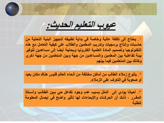1 . جاتحي ىلإ ةفلكت ةيلاع ةصاخو يف ةيادب هقيبطت زيهجتل ةينبلا ةيتحتلا نم 
حاسبات وإنتاج برمجيات وتدريب المعلمين والطلاب على كيفية التعامل مع هذه 
التكنولوجيا وتصميم المادة العلمية الكترونيا وبحاجة أيضا إلى مساعدين لتوفير 
بيئة تفاعلية بين المعلمين والمساعدين من جهة وبين المتعلمين من جهة أخرى 
وكذلك بين المتعلمين فيما بينهم 
2 . يتنوع زملاء الطالب من أماكن مختلفة من أنحاء العالم فليس هناك مكان بعيد 
أو صعوبة في التعرف على الزملاء. 
3 . أحيانا يؤدي إلى الملل بسبب عدم وجود تفاعل حي بـين الطالـب وأسـتاذ 
المقـرر ، ذلـك أن الحركـات والإيحاءات لها تأثير واضح في إيصال المعلومة 
للطلبة 
عيوب التعليم الحديث: 
 