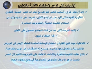 الأسباب التي تدعو لاستخدام التقنية بالتعليم: 
 لابد أن تتغير طرق وأساليب التعليم لتتواكب مع متغيرات العصر الحديث، فالطرق 
التقليدية القديمة التي تقوم على الرتابة والتلقين، أصبحت غير مناسبة ولابد من 
استخدام التقنيات الحديثة والتكنولوجيا المعاصرة . 
 إتاحة الفرصة لأكبر عدد من فئات المجتمع للحصول على التعليم. 
 قلة التكلفة والجهد. 
 التفاعلية، حيث تتيح التقنية و استخدام الوسائط المتعددة للمتعلم الإبحار في العروض 
الإلكترونية، والتعامل معها كما يريد، وتسمح له المناقشات عبر الويب بالتفاعلية. 
 إنتاج عقليه التعليمية متأخرة وذلك لعدم الاعتماد علي تكنولوجية التعليم لأن العصر 
الحديث ما هو إلا زحف تكنولوجي للتكنولوجية في جميع مجالات الحياة . 
 