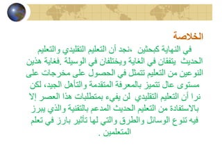 الخلاصة 
في النهاية كبحثين ،نجد أن التعليم التقليدي والتعليم 
الحديث يتفقان في الغاية ويختلفان في الوسيلة .فغاية هذين 
النوعين من التعليم تتمثل في الحصول على مخرجات على 
مستوى عال تتميز بالمعرفة المتقدمة والتأهل الجيد، لكن 
نرا أن التعليم التقليدي لن يفيء بمتطلبات هذا العصر إلا 
بالاستفادة من التعليم الحديث المدعم بالتقنية والذي يبرز 
فيه تنوع الوسائل والطرق والتي لها تأثير بارز في تعلم 
المتعلمين . 
 