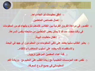 عيوب التعليم التقليدي 
o تدفق معلومات ذو اتجاه واحد. 
o إهمال خصائص المتعلمين. 
o القصور في مراعاة الفروق الفردية بين الطلاب. فالمعلم ملزم بإنهاء كم من المعلومات 
في وقت محدد، مما قد لا يمكّن بعض المتعلّمين من متابعته بنفس السرعة. 
o إغفال متطلبات البيئة. 
o يعتبر الطالب سلبيا يعتمد على تلقي المعلومات من المعلم دون أي جهد في البحث 
والاستقصاء لأنه يعتمد على أسلوب المحاضرة والإلقاء.. 
o قلة أعداد المعلمين المؤهلين تربوي اً.. 
o نقص عدد المؤسسات التعليمية مع زيادة الطلب على التعليم مع ، وزيادة الكم 
ألمعلوماتي في جميع فروع المعرفة. 
 