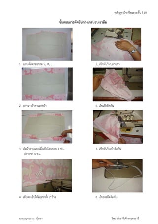 1. แบบต 
ตัดตามขนาด 
2. การว 
วางผ้าตามลาย 
3. ตัดผ้า 
ปลา 
าตามแบบเผื่อ 
ยขา 4 ซ.ม. 
4. เย็บต 
ตะเข็บใต้ท้องข 
นางเบญจ 
วรรณ บุ้งทอง 
S, M, L 
ผ้า 
เย็บโดยรอบ 
ขาทั้ง 2 ข้าง 
ขั้นตอนกา 
1 ซ.ม. 
ารตัดเย็บกา 
างเกงนอนเอ 
5. แ 
6. เย 
7. แ 
8. เย 
ห 
ายขา 
าติดกัน 
กัน 
วิท 
อวยืด 
แซ๊กพันริมปลา 
ย็บเป้าติดกัน 
แซ๊กพันริมเป้า 
ย็บยางยืดติดก 
ชีพระยะสั้น I 
ลักสูตรวิชาช 
ยาลัยอาชีวศึกษ 
ษาอุดรธานี 
10 
 