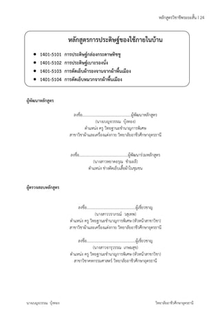 หลักสูตรวิชาชีพระยะสั้น I 24 
หลักสูตรการประดิษฐ์ของใช้ภายในบ้าน 
 1401-5101 การประดิษฐ์กล่องกระดาษทิชชู 
 1401-5102 การประดิษฐ์เบาะรองนั่ง 
 1401-5103 การตัดเย็บผ้ารองจานจากผ้าพื้นเมือง 
 1401-5104 การตัดเย็บหมวกจากผ้าพื้นเมือง 
ผู้พัฒนาหลักสูตร 
ลงชื่อ...................................................ผู้พัฒนาหลักสูตร 
(นางเบญจวรรณ บุ้งทอง) 
ตำแหน่ง ครู วิทยฐานะชำนาญการพิเศษ 
สาขาวิชาผ้าและเครื่องแต่งกาย วิทยาลัยอาชีวศึกษาอุดรธานี 
ลงชื่อ...................................................ผู้พัฒนาร่วมหลักสูตร 
(นางสาวหยาดอรุณ ชำมะลี) 
ตำแหน่ง ช่างตัดเย็บเสื้อผ้าในชุมชน 
ผู้ตรวจสอบหลักสูตร 
ลงชื่อ...................................................ผู้เชี่ยวชาญ 
(นางสาววราภรณ์ วสุเทพ) 
ตำแหน่ง ครู วิทยฐานะชำนาญการพิเศษ (หัวหน้าสาขาวิชา) 
สาขาวิชาผ้าและเครื่องแต่งกาย วิทยาลัยอาชีวศึกษาอุดรธานี 
ลงชื่อ...................................................ผู้เชี่ยวชาญ 
(นางสาวจารุวรรณ เกษมสุข) 
ตำแหน่ง ครู วิทยฐานะชำนาญการพิเศษ (หัวหน้าสาขาวิชา) 
สาขาวิชาคหกรรมศาสตร์ วิทยาลัยอาชีวศึกษาอุดรธานี 
นางเบญจวรรณ บุ้งทอง วิทยาลัยอาชีวศึกษาอุดรธานี 
 
