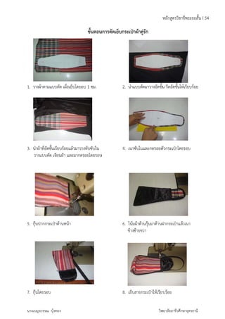1. วางผ้ 
ผ้าตามแบบตัด 
3. นำผ้า 
วางแ 
าที่อัดชั้นเรียบ 
แบบตัด เจียน 
5. กุ๊นปา 
ากกระเป๋าด้า 
7. กุ๊นโด 
ดยรอบ 
นางเบญจ 
วรรณ บุ้งทอง 
เผื่อเย็บโดย 
ร้อยแล้วมาว 
ผ้า และมากด 
นหน้า 
ขั้นตอน 
อบ 1 ซม. 
การตัดเย็บ 
กระเป๋าผ้าคู 
างทับซับใน 
รอยโดยรอบ 
คู่รักัดมาวางอัดชั้น 
2. นำแบบตั 
4. เนาซับใน 
นและกดรอยตั 
6. โน้มผ้าด้า 
ข้างซ้ายข 
ชีพระยะสั้น I 
ห้เรียบร้อย 
วกระเป๋าโดย 
านกุ๊นมาด้านฝ 
วา 
8. เย็บสายก 
ห 
รอบ 
ฝากระเป๋าแล้ว 
ระเป๋าให้เรียบ 
วิท 
ลักสูตรวิชาช 
รีดอัดชั้นให้ 
ร้อย 
เนา 
ยาลัยอาชีวศึกษ 
ษาอุดรธานี 
54 
 
