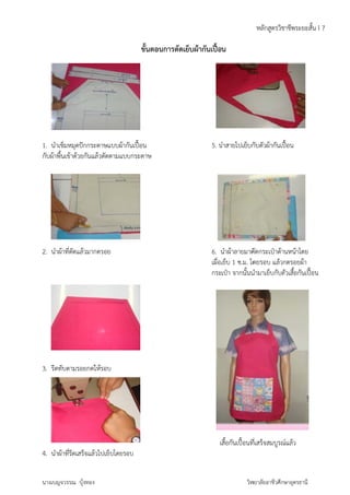 ข็มหมุดปักกระ 
เข้าด้วยกันแ 
1. นำเข็ 
กับผ้าพื้น 
2. นำผ้า 
ะดาษแบบผ้าก 
ล้วตัดตามแบ 
าที่ตัดแล้วมาก 
3. รีดทับ 
4. นำผ้า 
าที่รีดเสร็จแล้ว 
นางเบญจ 
ตามรอยกดใ 
วรรณ บุ้งทอง 
ดรอย 
ให้รอบ 
้ไปเย็บโดยรอ 
ขั้นตอ 
กันเปื้อน 
บกระดาษ 
บ 
นการตัดเย็บ 
ผ้ากันเปื้อ 
5. นํ 
6. น 
เผื่อ 
กระ 
เ 
าชีพระยะสั้น 
ปื้อน 
ดกระเป๋าด้าน 
ดยรอบ แล้วก 
นำมาเย็บกับตั 
หน้าโดย 
ดรอยผ้า 
วเสื้อกันเปื้อน 
ที่เสร็จสมบูรณ์ 
วิท 
น 
นำสายไปเย็บกั 
บตัวผ้ากันเปื้ 
นำผ้าลายมาตั 
เย็บ 1 ซ.ม. โด 
เป๋า จากนั้นนํ 
เสื้อกันเปื้อนที 
หลักสูตรวิช 
แล้ว 
ยาลัยอาชีวศึกษ 
ษาอุดรธานี 
I 7 
 