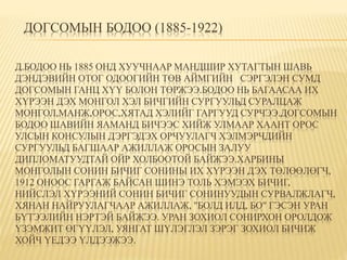 ДОГСОМЫН БОДОО (1885-1922) 
Д.БОДОО НЬ 1885 ОНД ХУУЧНААР МАНДШИР ХУТАГТЫН ШАВЬ 
ДЭНДЭВИЙН ОТОГ ОДООГИЙН ТӨВ АЙМГИЙН СЭРГЭЛЭН СУМД 
ДОГСОМЫН ГАНЦ ХҮҮ БОЛОН ТӨРЖЭЭ.БОДОО НЬ БАГААСАА ИХ 
ХҮРЭЭН ДЭХ МОНГОЛ ХЭЛ БИЧГИЙН СУРГУУЛЬД СУРАЛЦАЖ 
МОНГОЛ,МАНЖ,ОРОС,ХЯТАД ХЭЛИЙГ ГАРГУУД СУРЧЭЭ.ДOГСОМЫН 
БОДОО ШАВИЙН ЯАМАНД БИЧЭЭС ХИЙЖ УЛМААР ХААНТ ОРОС 
УЛСЫН КОНСУЛЫН ДЭРГЭДЭХ ОРЧУУЛАГЧ ХЭЛМЭРЧДИЙН 
СУРГУУЛЬД БАГШААР АЖИЛЛАЖ ОРОСЫН ЗАЛУУ 
ДИПЛОМАТУУДТАЙ ОЙР ХОЛБООТОЙ БАЙЖЭЭ.ХАРБИНЫ 
МОНГОЛЫН СОНИН БИЧИГ СОНИНЫ ИХ ХҮРЭЭН ДЭХ ТӨЛӨӨЛӨГЧ, 
1912 ОНООС ГАРГАЖ БАЙСАН ШИНЭ ТОЛЬ ХЭМЭЭХ БИЧИГ, 
НИЙСЛЭЛ ХҮРЭЭНИЙ СОНИН БИЧИГ СОНИНУУДЫН СУРВАЛЖЛАГЧ, 
ХЯНАН НАЙРУУЛАГЧААР АЖИЛЛАЖ, "БОЛД ИЛД, БО" ГЭСЭН УРАН 
БҮТЭЭЛИЙН НЭРТЭЙ БАЙЖЭЭ. УРАН ЗОХИОЛ СОНИРХОН ОРОЛДОЖ 
ҮЗЭМЖИТ ӨГҮҮЛЭЛ, УЯНГАТ ШҮЛЭГЛЭЛ ЗЭРЭГ ЗОХИОЛ БИЧИЖ 
ХОЙЧ ҮЕДЭЭ ҮЛДЭЭЖЭЭ. 
 