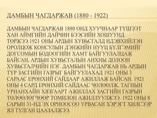 ДАМБЫН ЧАГДАРЖАВ (1880 - 1922) 
ДАМБЫН ЧАГДАРЖАВ 1880 ОНД ХУУЧНААР ТҮШЭЭТ 
ХАН АЙМГИЙН ДАЙЧИН БЭЭСИЙН ХОШУУНД 
ТӨРЖЭЭ.1921 ОНЫ АРДЫН ХУВЬСГАЛД ИДЭВХИЙЛЭН 
ОРОЛЦОЖ КОНСУЛЫН ДЭНЖИЙН НУУЦ БҮЛГЭМИЙГ 
ДОГСОМЫН БОДООГИЙН ХАМТ БАЙГУУЛАЛЦАЖ 
БАЙСАН, АРДЫН ХУВЬСГАЛЫН АНХНЫ ДОЛООН 
ХУВЬСГАЛЧИЙН НЭГ. ДАМБЫН ЧАГДАРЖАВ НЬ АРДЫН 
ТҮР ЗАСГИЙН ГАЗРЫГ БАЙГУУЛАХАД 1921 ОНЫ 3 
САРААС ЕРӨНХИЙ САЙДААР АЖИЛЛАЖ БАЙСАН. 1921 
ОНЫ 4 САРД ЕРӨНХИЙ САЙДААС ЧӨЛӨӨЛЖ, ТАГНЫН 
УРИАНХАЙН ХЯЗГААРТ АЖИЛЛАХ ЗАСГИЙН ГАЗРЫН 
ТӨЛӨӨЛӨГЧӨӨР ТОМИЛОН АЖИЛЛУУЛЖЭЭ. 1922 ОНЫ 8 
САРЫН 31-НД ЭХ ОРНООСОО УРВАСАН ХЭРЭГТ ХИЛСЭЭР 
ЯЛ ТУЛГАН ЦААЗАЛЖЭЭ. 
 