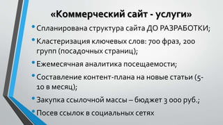 «Коммерческий сайт - услуги» 
• Спланирована структура сайта ДО РАЗРАБОТКИ; 
• Кластеризация ключевых слов: 700 фраз, 200 
групп (посадочных страниц); 
• Ежемесячная аналитика посещаемости; 
• Составление контент-плана на новые статьи (5- 
10 в месяц); 
• Закупка ссылочной массы – бюджет 3 000 руб.; 
• Посев ссылок в социальных сетях 
 