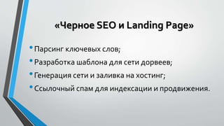 «Черное SEO и Landing Page» 
• Парсинг ключевых слов; 
• Разработка шаблона для сети дорвеев; 
• Генерация сети и заливка на хостинг; 
• Ссылочный спам для индексации и продвижения. 
 