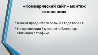 «Коммерческий сайт – монтаж 
отопления» 
• Клиент продвигался больше 1 года по SEO; 
• На протяжении 6 месяцев наблюдалась 
стагнация в трафике. 
 